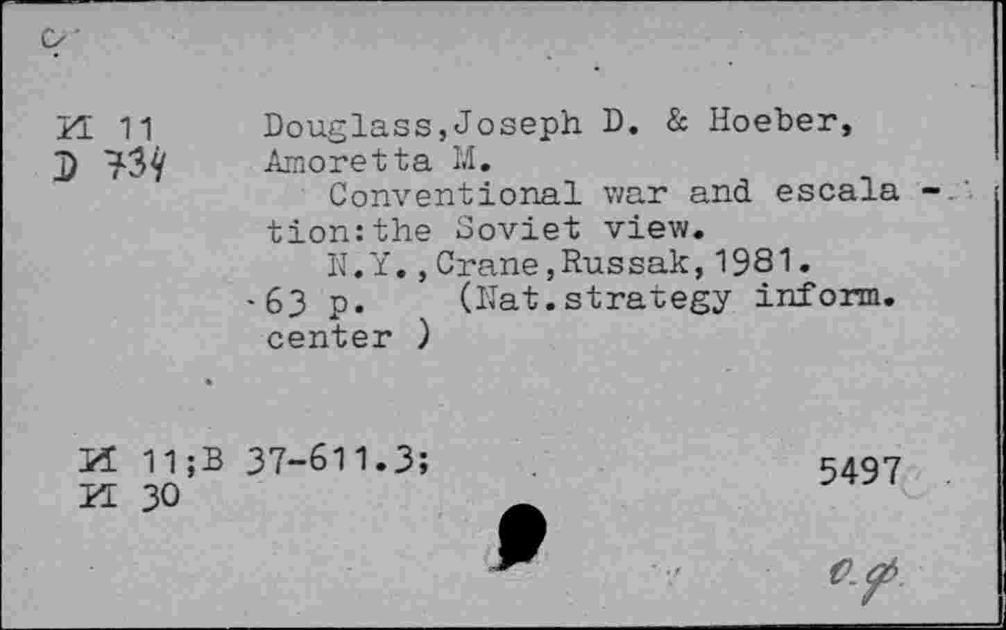 ﻿H 11
Douglass,Joseph D. & Hoeber, Amoretta M.
Conventional war and escala tion:the Soviet view.
N.Y.,Crane,Russak,1981.
•63 p. (Nat.strategy inform, center )
If 11;B 37-611.3;
YL 30
5497